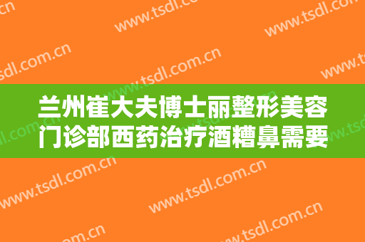 兰州崔大夫博士丽整形美容门诊部西药治疗酒糟鼻需要多少费用?有哪些优势?