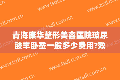 青海康华整形美容医院玻尿酸丰卧蚕一般多少费用?效果怎么样?(西宁康华整形医院电话)