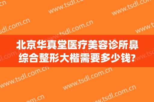 北京华真堂医疗美容诊所鼻综合整形大楷需要多少钱?效果怎么样?(隆鼻北京多少钱)