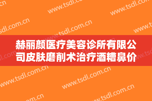 赫丽颜医疗美容诊所有限公司皮肤磨削术治疗酒糟鼻价格多少钱?靠谱吗?