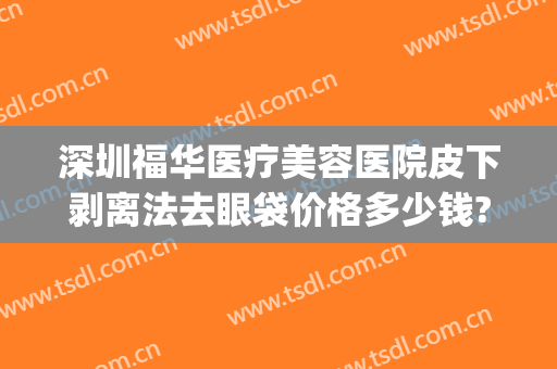 深圳福华医疗美容医院皮下剥离法去眼袋价格多少钱?怎么样?(水剥离眼袋大概多少钱怎么操作)