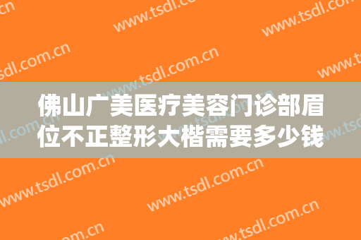 佛山广美医疗美容门诊部眉位不正整形大楷需要多少钱?可靠吗?(佛山广美整形美容价格表)