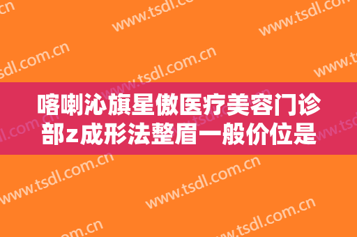 喀喇沁旗星傲医疗美容门诊部z成形法整眉一般价位是多少钱?怎么样?