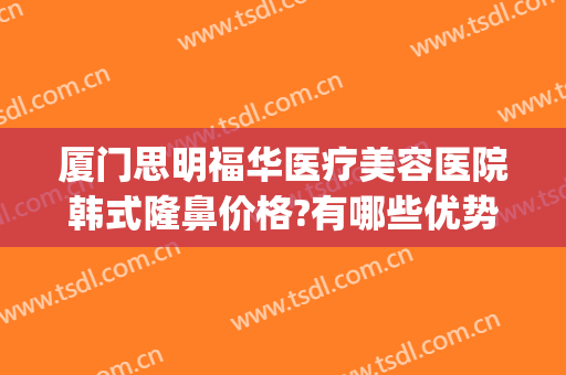 厦门思明福华医疗美容医院韩式隆鼻价格?有哪些优势?(福建厦门整形医院)