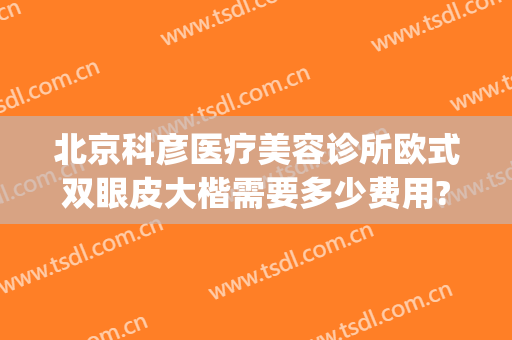 北京科彦医疗美容诊所欧式双眼皮大楷需要多少费用?有哪些优势?(北京双眼皮做的好的医院)