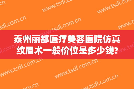 泰州丽都医疗美容医院仿真纹眉术一般价位是多少钱?怎么样?(美容医院纹眉价格)