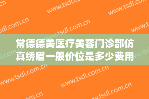 常德德美医疗美容门诊部仿真绣眉一般价位是多少费用?可靠吗?(常德德美整形美容医院电话多少)