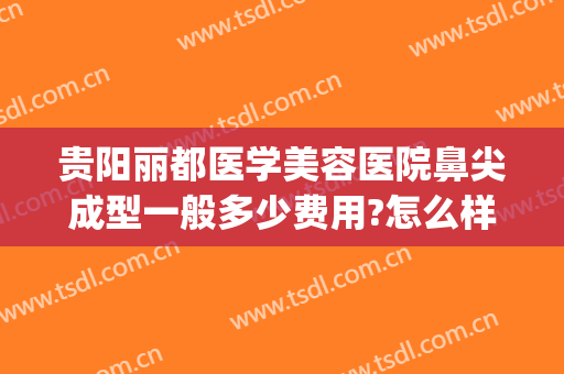 贵阳丽都医学美容医院鼻尖成型一般多少费用?怎么样?(贵阳丽都整形医院口碑)