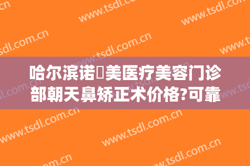哈尔滨诺嬄美医疗美容门诊部朝天鼻矫正术价格?可靠吗?(哈尔滨斯美诺整形医院)