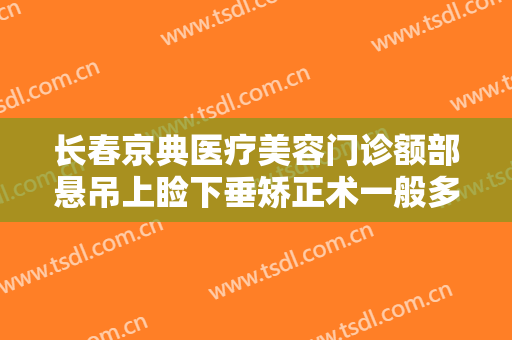 长春京典医疗美容门诊额部悬吊上睑下垂矫正术一般多少费用?靠谱吗?