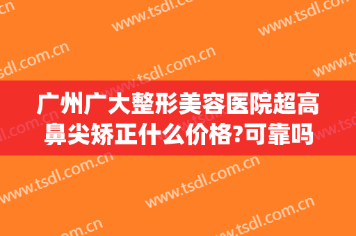 广州广大整形美容医院超高鼻尖矫正什么价格?可靠吗?(广州鼻部整形医生)
