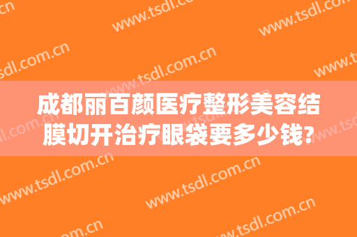成都丽百颜医疗整形美容结膜切开治疗眼袋要多少钱?靠谱吗?(成都切眼袋好的医院)