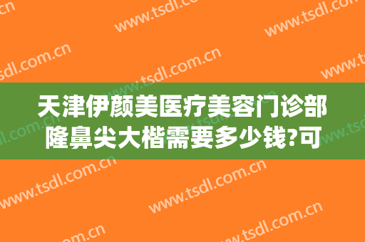 天津伊颜美医疗美容门诊部隆鼻尖大楷需要多少钱?可靠吗?(天津伊美尔隆鼻)