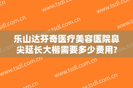 乐山达芬奇医疗美容医院鼻尖延长大楷需要多少费用?贵不贵?