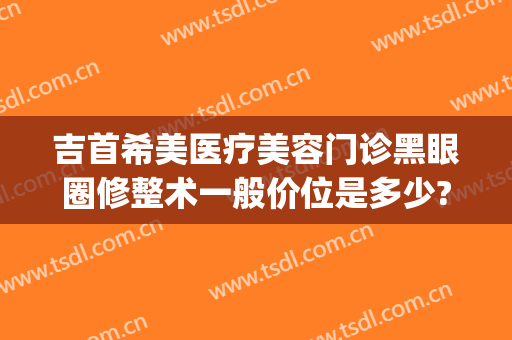 吉首希美医疗美容门诊黑眼圈修整术一般价位是多少?好不好?(美希医疗美容医院)