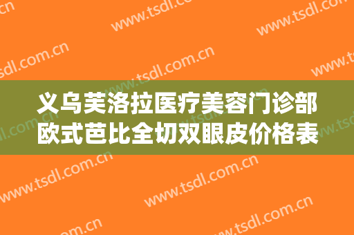 义乌芙洛拉医疗美容门诊部欧式芭比全切双眼皮价格表!靠谱吗?(义乌芙洛拉医院正规专业吗)