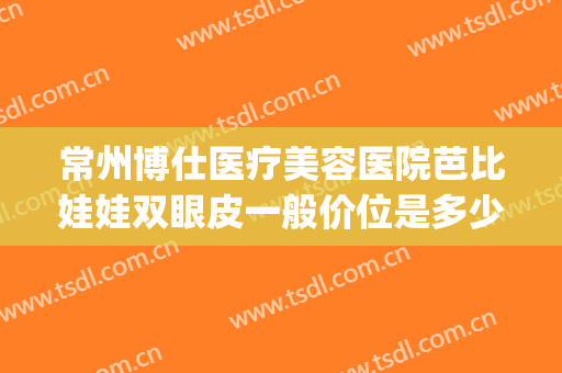 常州博仕医疗美容医院芭比娃娃双眼皮一般价位是多少费用?好不好?(常州博仕整形美容医院)