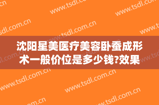 沈阳星美医疗美容卧蚕成形术一般价位是多少钱?效果怎么样?(沈阳微整形价格)