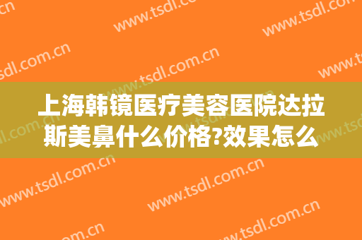 上海韩镜医疗美容医院达拉斯美鼻什么价格?效果怎么样?(上海韩镜做鼻子好吗)