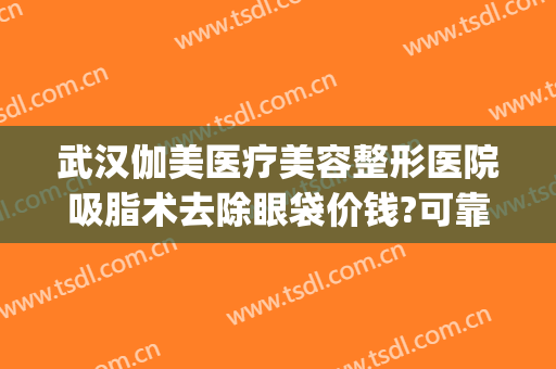武汉伽美医疗美容整形医院吸脂术去除眼袋价钱?可靠吗?(武汉华美整形医院眼袋手术效果好吗)