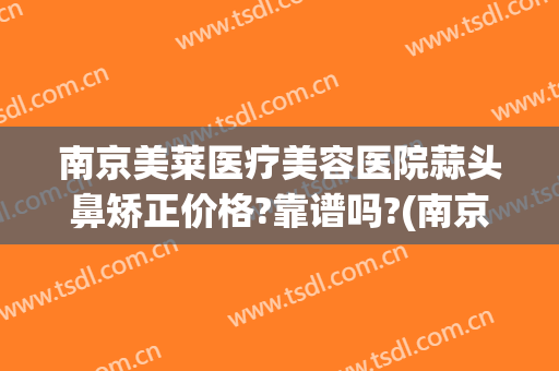 南京美莱医疗美容医院蒜头鼻矫正价格?靠谱吗?(南京美莱医疗美容医院正规吗)