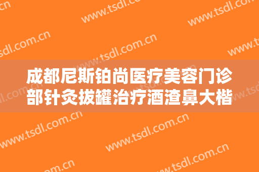 成都尼斯铂尚医疗美容门诊部针灸拔罐治疗酒渣鼻大楷需要多少费用?有哪些优势?