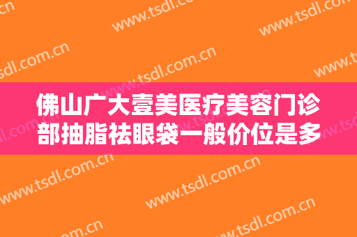 佛山广大壹美医疗美容门诊部抽脂祛眼袋一般价位是多少?效果怎么样?