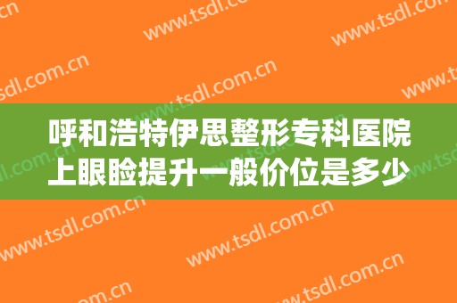 呼和浩特伊思整形专科医院上眼睑提升一般价位是多少?好不好?(呼市伊思整形医院好吗)