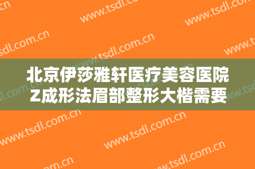 北京伊莎雅轩医疗美容医院Z成形法眉部整形大楷需要多少费用?有哪些优势?