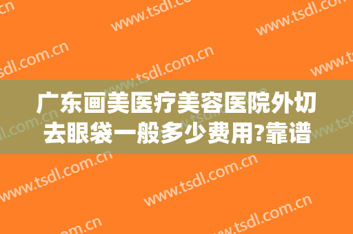 广东画美医疗美容医院外切去眼袋一般多少费用?靠谱吗?(眼袋医美手术)
