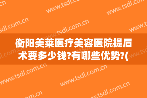 衡阳美莱医疗美容医院提眉术要多少钱?有哪些优势?(衡阳美莱美容整形医院电话)