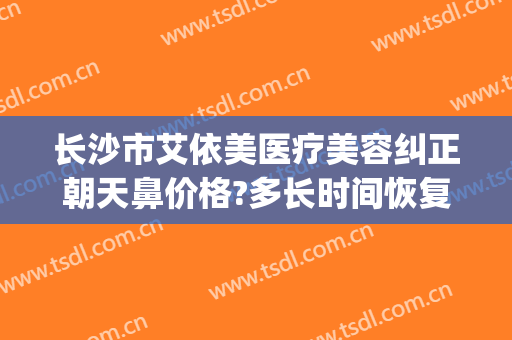 长沙市艾依美医疗美容纠正朝天鼻价格?多长时间恢复?(艾美鼻整形医院)