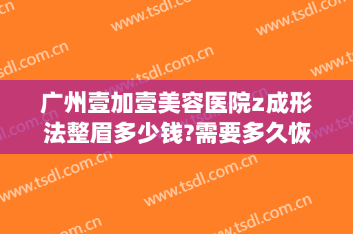 广州壹加壹美容医院z成形法整眉多少钱?需要多久恢复?(壹美医院美容整形)
