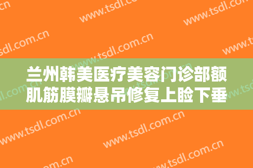 兰州韩美医疗美容门诊部额肌筋膜瓣悬吊修复上睑下垂什么价格?效果怎么样?
