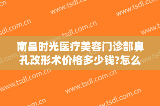 南昌时光医疗美容门诊部鼻孔改形术价格多少钱?怎么样?(南昌时光整形医院地址)