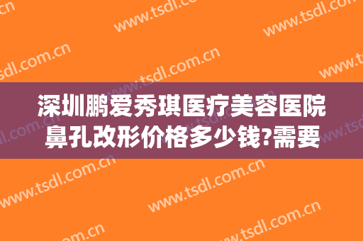深圳鹏爱秀琪医疗美容医院鼻孔改形价格多少钱?需要多久恢复?(深圳鹏爱秀琪医疗美容医院预约电话)
