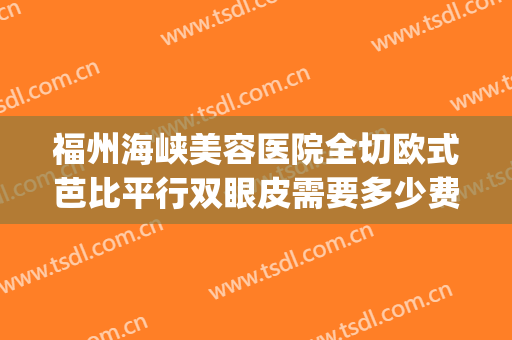 福州海峡美容医院全切欧式芭比平行双眼皮需要多少费用?怎么样?(福州海峡医疗美容整形医院)