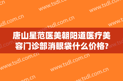 唐山星范医美朝阳道医疗美容门诊部消眼袋什么价格?靠谱吗?(唐山星范医疗美容医院)