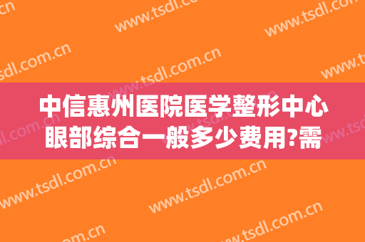 中信惠州医院医学整形中心眼部综合一般多少费用?需要多久恢复?(惠州中信医美)