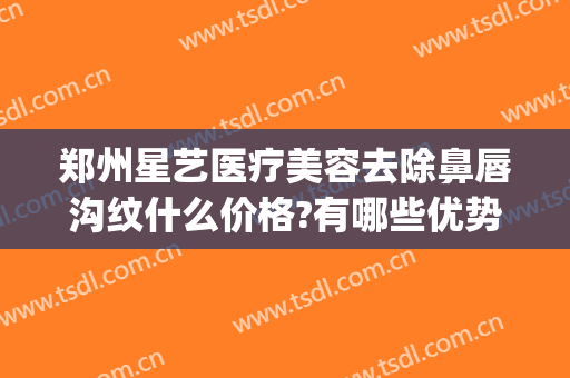 郑州星艺医疗美容去除鼻唇沟纹什么价格?有哪些优势?(郑州丽星医美整形)