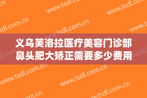 义乌芙洛拉医疗美容门诊部鼻头肥大矫正需要多少费用?好不好?(义乌芙洛拉整形美容医院)