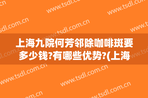上海九院何芳邻除咖啡斑要多少钱?有哪些优势?(上海九院治疗咖啡斑怎么样)