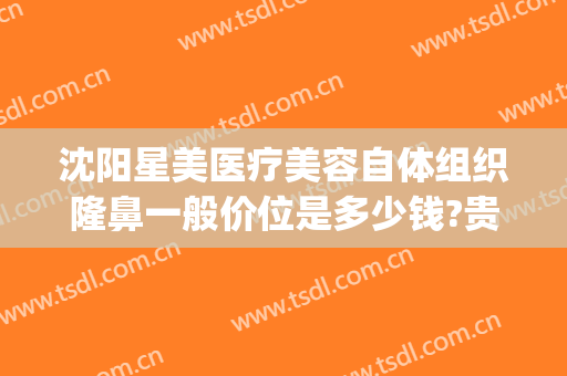 沈阳星美医疗美容自体组织隆鼻一般价位是多少钱?贵不贵?(沈阳假体隆鼻要多少钱)