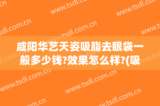 咸阳华艺天姿吸脂去眼袋一般多少钱?效果怎么样?(吸脂祛眼袋效果怎么样)