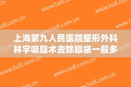 上海第九人民医院整形外科林宇吸脂术去除眼袋一般多少钱?可靠吗?(上海第九整形美容医院割眼袋)
