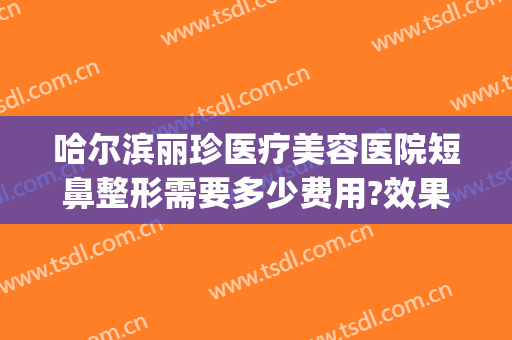 哈尔滨丽珍医疗美容医院短鼻整形需要多少费用?效果怎么样?(哈尔滨整容鼻子费用)