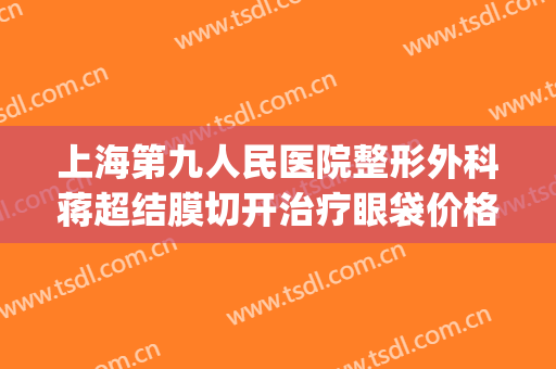 上海第九人民医院整形外科蒋超结膜切开治疗眼袋价格?贵不贵?(上海第九人民医院眼袋整形哪位专家好)