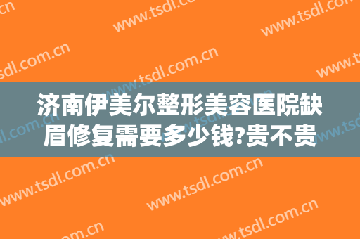 济南伊美尔整形美容医院缺眉修复需要多少钱?贵不贵?(济南伊美尔整形美容医院缺眉修复需要多少钱?贵不贵呀)