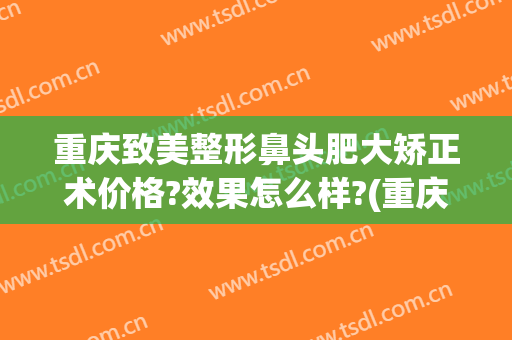 重庆致美整形鼻头肥大矫正术价格?效果怎么样?(重庆鼻部整容费用)