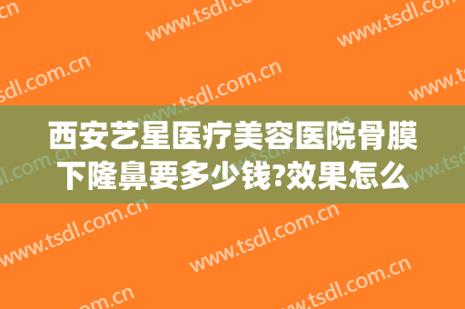 西安艺星医疗美容医院骨膜下隆鼻要多少钱?效果怎么样?(艺星整形医院地址西安)